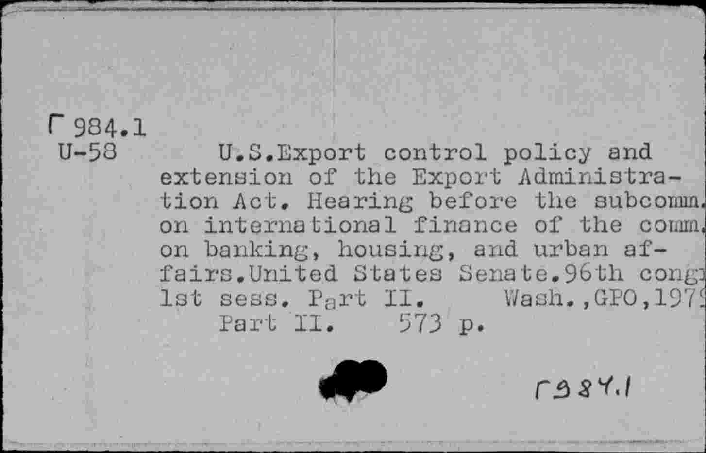 ﻿984.1
U-58	U.S.Export control policy and
extension of the Export Administration Act, Hearing before the subcomm, on international finance of the comm, on banking, housing, and urban affairs.United States Senate.96th cong] 1st sess. Pa^t II. Wash.,GPO,1975 Part II. 573 p.